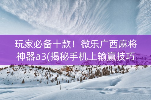 玩家必备十款！微乐广西麻将神器a3(揭秘手机上输赢技巧)