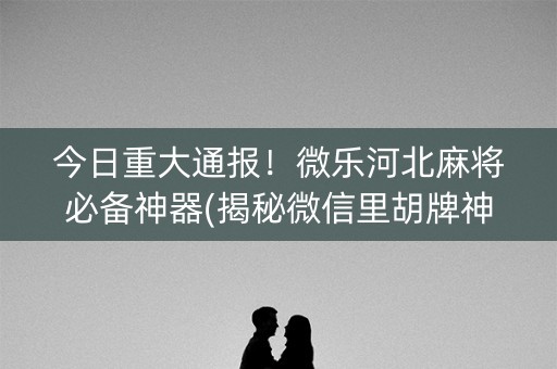 今日重大通报！微乐河北麻将必备神器(揭秘微信里胡牌神器)
