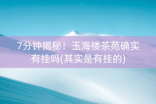 7分钟揭秘！玉海楼茶苑确实有挂吗(其实是有挂的)