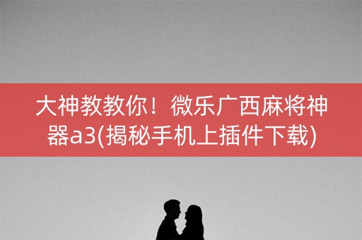 大神教教你！微乐广西麻将神器a3(揭秘手机上插件下载)