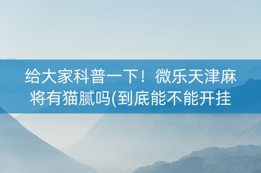 给大家科普一下！微乐天津麻将有猫腻吗(到底能不能开挂)