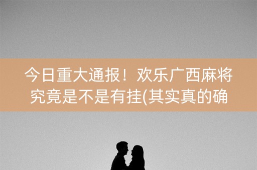今日重大通报！欢乐广西麻将究竟是不是有挂(其实真的确实有挂)