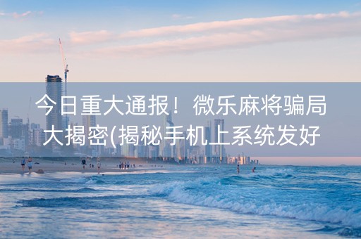 今日重大通报！微乐麻将骗局大揭密(揭秘手机上系统发好牌)