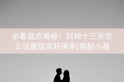 必看盘点揭秘！财神十三张怎么设置提高好牌率(揭秘小程序规律攻略)