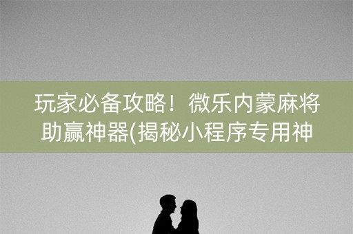 玩家必备攻略！微乐内蒙麻将助赢神器(揭秘小程序专用神器下载)