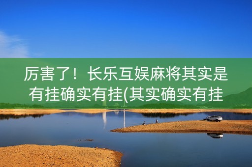 厉害了！长乐互娱麻将其实是有挂确实有挂(其实确实有挂)