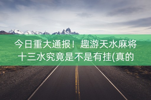 今日重大通报！趣游天水麻将十三水究竟是不是有挂(真的确实是有挂)