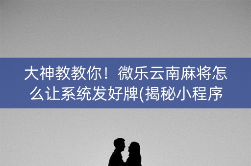 大神教教你！微乐云南麻将怎么让系统发好牌(揭秘小程序提高赢的概率)