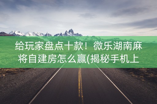 给玩家盘点十款！微乐湖南麻将自建房怎么赢(揭秘手机上插件下载)