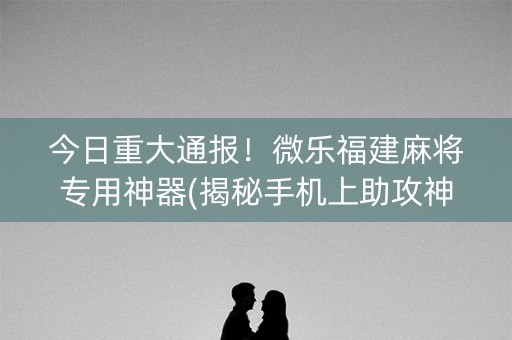 今日重大通报！微乐福建麻将专用神器(揭秘手机上助攻神器)