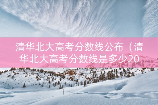 清华北大高考分数线公布（清华北大高考分数线是多少2021）