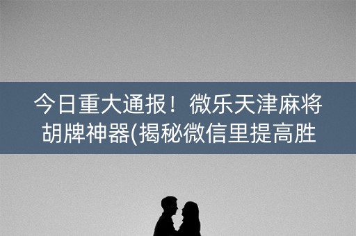 今日重大通报！微乐天津麻将胡牌神器(揭秘微信里提高胜率)