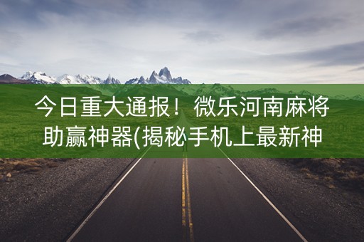 今日重大通报！微乐河南麻将助赢神器(揭秘手机上最新神器下载)