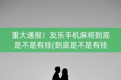 重大通报！友乐手机麻将到底是不是有挂(到底是不是有挂)