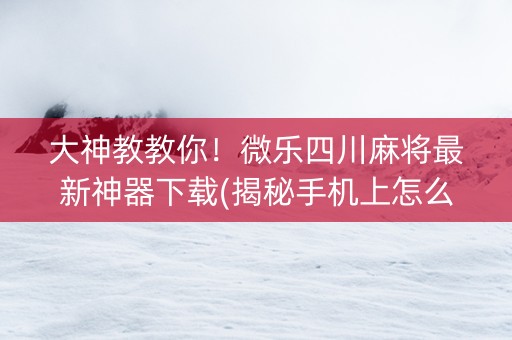 大神教教你！微乐四川麻将最新神器下载(揭秘手机上怎么容易赢)