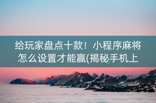 给玩家盘点十款！小程序麻将怎么设置才能赢(揭秘手机上胜率到哪调)