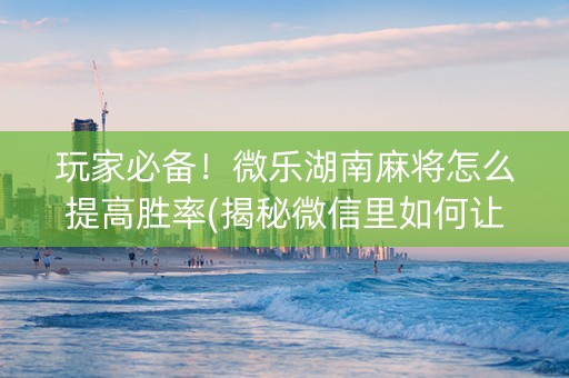 玩家必备！微乐湖南麻将怎么提高胜率(揭秘微信里如何让牌变好)