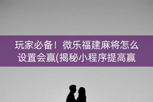 玩家必备！微乐福建麻将怎么设置会赢(揭秘小程序提高赢的概率)