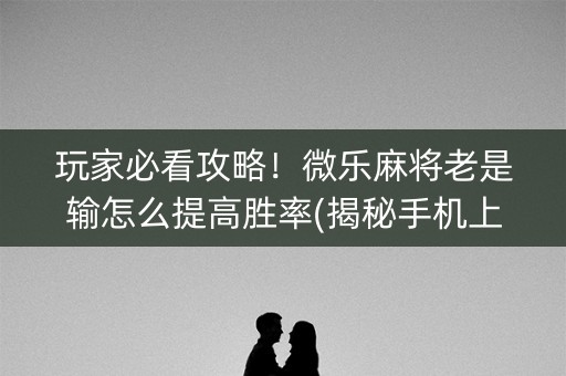 玩家必看攻略！微乐麻将老是输怎么提高胜率(揭秘手机上赢的诀窍)