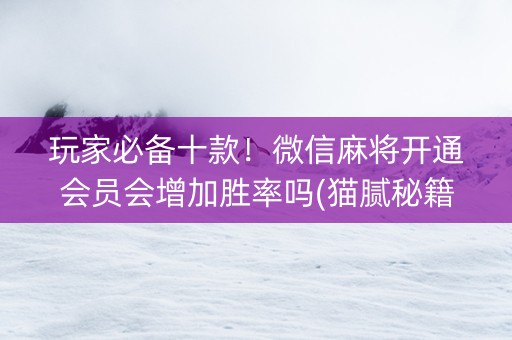 玩家必备十款！微信麻将开通会员会增加胜率吗(猫腻秘籍真的有挂)