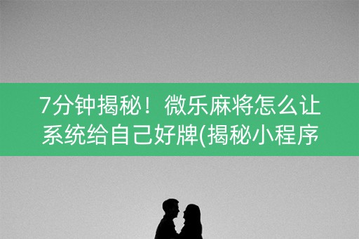 7分钟揭秘！微乐麻将怎么让系统给自己好牌(揭秘小程序规律攻略)