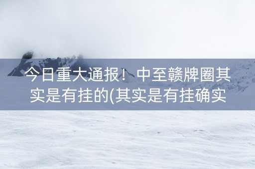 今日重大通报！中至赣牌圈其实是有挂的(其实是有挂确实有挂)