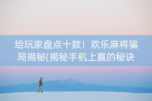 给玩家盘点十款！欢乐麻将骗局揭秘(揭秘手机上赢的秘诀)