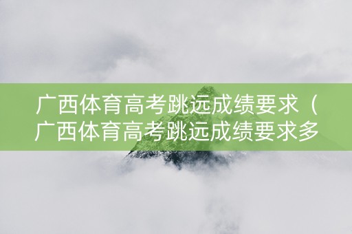 广西体育高考跳远成绩要求（广西体育高考跳远成绩要求多少）