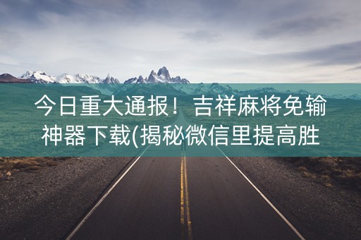 今日重大通报！吉祥麻将免输神器下载(揭秘微信里提高胜率)