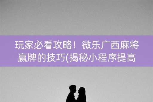 玩家必看攻略！微乐广西麻将赢牌的技巧(揭秘小程序提高胜率)