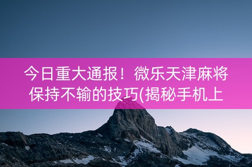 今日重大通报！微乐天津麻将保持不输的技巧(揭秘手机上插件下载)