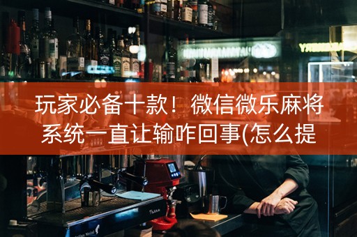 玩家必备十款！微信微乐麻将系统一直让输咋回事(怎么提高胡牌率)
