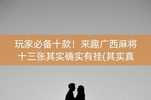 玩家必备十款！来趣广西麻将十三张其实确实有挂(其实真的有挂)