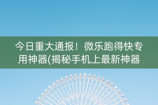 今日重大通报！微乐跑得快专用神器(揭秘手机上最新神器下载)