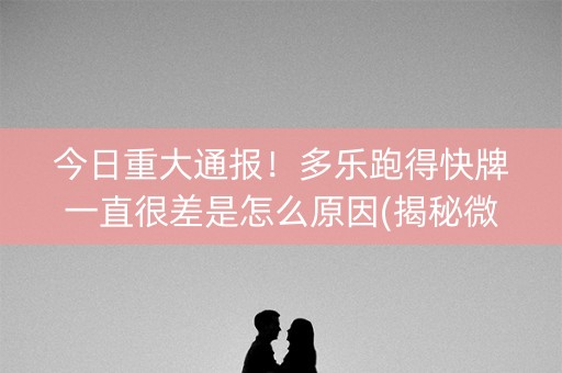 今日重大通报！多乐跑得快牌一直很差是怎么原因(揭秘微信里胡牌技巧)