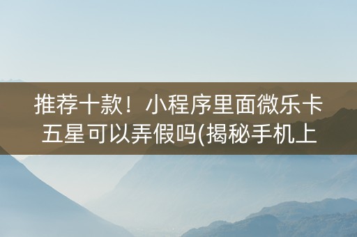 推荐十款！小程序里面微乐卡五星可以弄假吗(揭秘手机上系统发好牌)