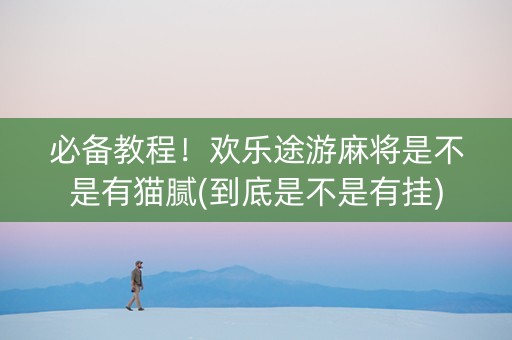 必备教程！欢乐途游麻将是不是有猫腻(到底是不是有挂)