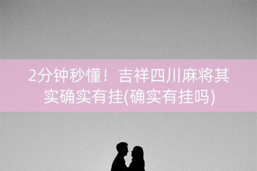 2分钟秒懂！吉祥四川麻将其实确实有挂(确实有挂吗)