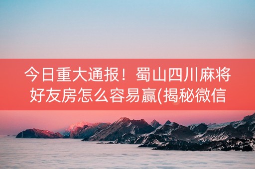 今日重大通报！蜀山四川麻将好友房怎么容易赢(揭秘微信里插件免费)