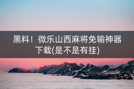 黑料！微乐山西麻将免输神器下载(是不是有挂)