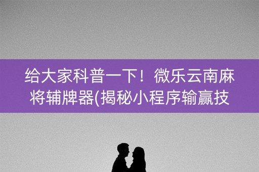 给大家科普一下！微乐云南麻将辅牌器(揭秘小程序输赢技巧)