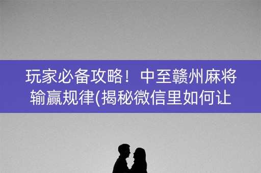 玩家必备攻略！中至赣州麻将输赢规律(揭秘微信里如何让牌变好)