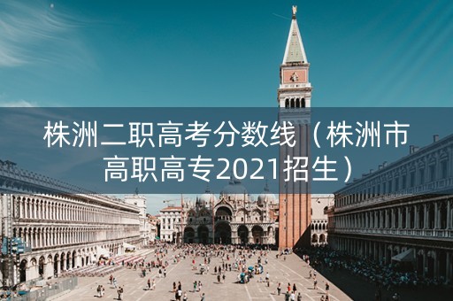 株洲二职高考分数线（株洲市高职高专2021招生）