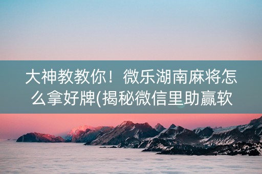 大神教教你！微乐湖南麻将怎么拿好牌(揭秘微信里助赢软件)
