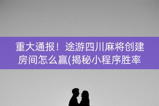 重大通报！途游四川麻将创建房间怎么赢(揭秘小程序胜率到哪调)