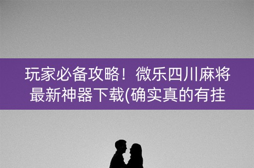 玩家必备攻略！微乐四川麻将最新神器下载(确实真的有挂)
