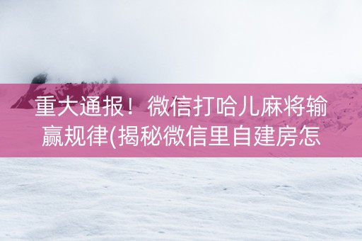 重大通报！微信打哈儿麻将输赢规律(揭秘微信里自建房怎么赢)