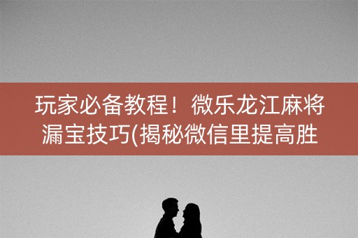 玩家必备教程！微乐龙江麻将漏宝技巧(揭秘微信里提高胜率)