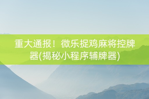 重大通报！微乐捉鸡麻将控牌器(揭秘小程序辅牌器)