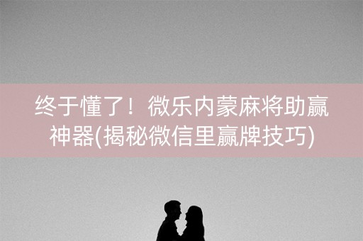 终于懂了！微乐内蒙麻将助赢神器(揭秘微信里赢牌技巧)